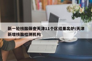 新一轮核酸筛查天津11个区结果出炉/天津新增核酸检测机构