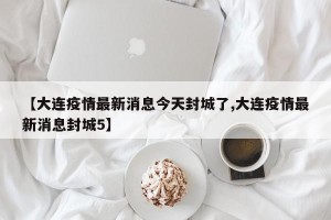 【大连疫情最新消息今天封城了,大连疫情最新消息封城5】