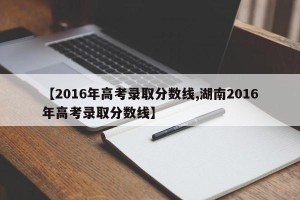 【2016年高考录取分数线,湖南2016年高考录取分数线】