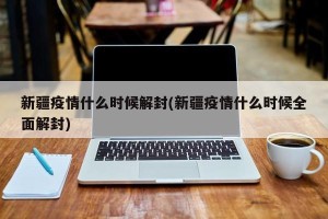 新疆疫情什么时候解封(新疆疫情什么时候全面解封)