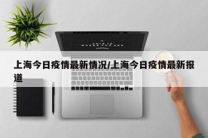 上海今日疫情最新情况/上海今日疫情最新报道