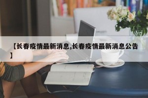 【长春疫情最新消息,长春疫情最新消息公告】