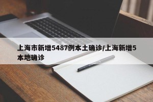 上海市新增5487例本土确诊/上海新增5本地确诊