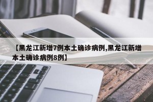 【黑龙江新增7例本土确诊病例,黑龙江新增本土确诊病例8例】
