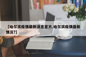 【哈尔滨疫情最新消息官方,哈尔滨疫情最新情况?】
