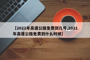 【2021年高速公路免费到几号,2021年高速公路免费到什么时候】