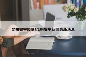 昆明安宁疫情/昆明安宁新闻最新消息