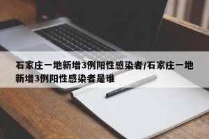 石家庄一地新增3例阳性感染者/石家庄一地新增3例阳性感染者是谁