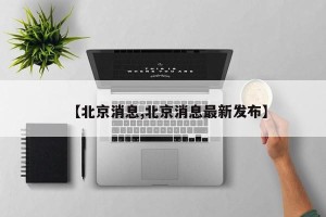 【北京消息,北京消息最新发布】