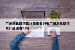 广州本轮疫情累计感染者9例(广州本轮疫情累计感染者9例)