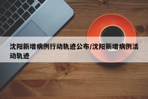 沈阳新增病例行动轨迹公布/沈阳新增病例活动轨迹