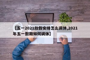 【五一2021放假安排怎么调休,2021年五一假期如何调休】