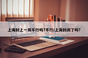 上海封上一周不行吗?不行/上海封闭了吗?