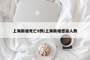 上海新增死亡8例/上海新增感染人数