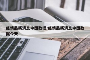 疫情最新消息中国数据/疫情最新消息中国数据今天