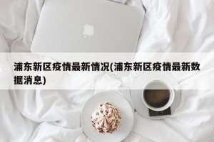 浦东新区疫情最新情况(浦东新区疫情最新数据消息)