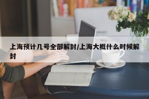 上海预计几号全部解封/上海大概什么时候解封