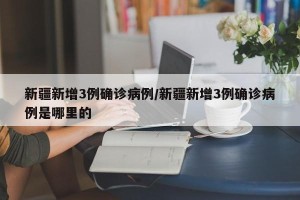 新疆新增3例确诊病例/新疆新增3例确诊病例是哪里的