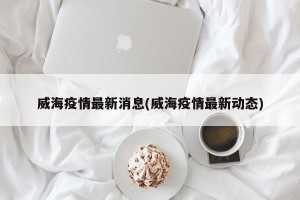 威海疫情最新消息(威海疫情最新动态)