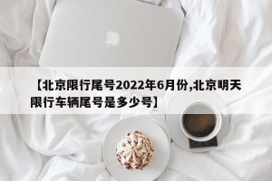 【北京限行尾号2022年6月份,北京明天限行车辆尾号是多少号】