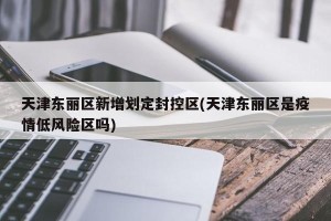 天津东丽区新增划定封控区(天津东丽区是疫情低风险区吗)