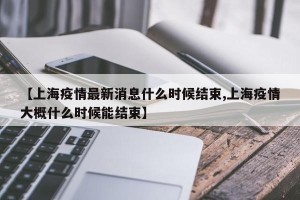 【上海疫情最新消息什么时候结束,上海疫情大概什么时候能结束】