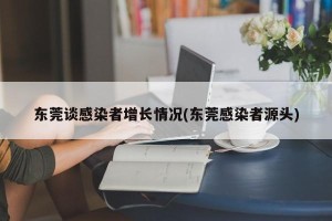 东莞谈感染者增长情况(东莞感染者源头)