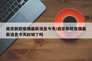 南京新冠疫情最新消息今天/南京新冠疫情最新消息今天封城了吗