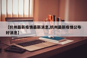 【杭州最新疫情最新消息,杭州最新疫情公布好消息】