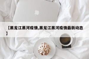 【黑龙江黑河疫情,黑龙江黑河疫情最新动态】