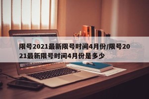 限号2021最新限号时间4月份/限号2021最新限号时间4月份是多少