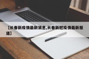 【长春新疫情最新消息,长春新冠疫情最新报道】