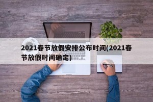2021春节放假安排公布时间(2021春节放假时间确定)