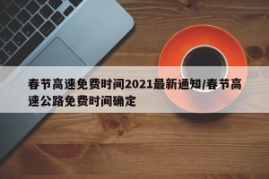春节高速免费时间2021最新通知/春节高速公路免费时间确定