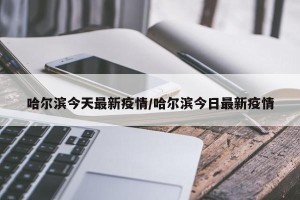 哈尔滨今天最新疫情/哈尔滨今日最新疫情