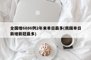 全国增6886例2年来单日最多(我国单日新增新冠最多)