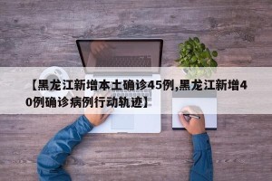 【黑龙江新增本土确诊45例,黑龙江新增40例确诊病例行动轨迹】