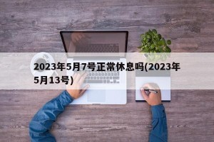 2023年5月7号正常休息吗(2023年5月13号)