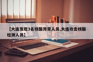 【大连发现3名核酸异常人员,大连攻击核酸检测人员】