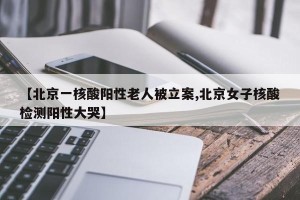 【北京一核酸阳性老人被立案,北京女子核酸检测阳性大哭】