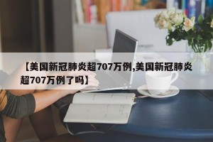 【美国新冠肺炎超707万例,美国新冠肺炎超707万例了吗】
