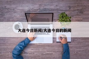 大连今日新闻/大连今日的新闻