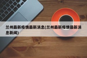 兰州最新疫情最新消息(兰州最新疫情最新消息新闻)