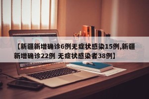 【新疆新增确诊6例无症状感染15例,新疆新增确诊22例 无症状感染者38例】
