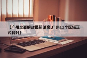 【广州全面解封最新消息,广州11个区域正式解封】