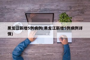 黑龙江新增5例病例(黑龙江新增5例病例详情)