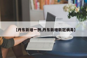 【丹东新增一例,丹东新增新冠病毒】