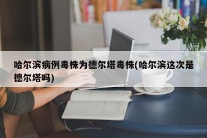 哈尔滨病例毒株为德尔塔毒株(哈尔滨这次是德尔塔吗)