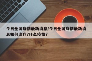 今日全国疫情最新消息/今日全国疫情最新消息如何治疗?什么疫情?