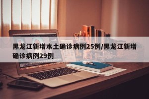黑龙江新增本土确诊病例25例/黑龙江新增确诊病例29例